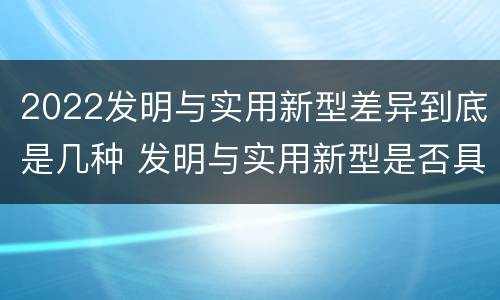2022发明与实用新型差异到底是几种 发明与实用新型是否具有实用性