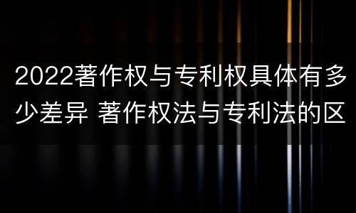 2022著作权与专利权具体有多少差异 著作权法与专利法的区别