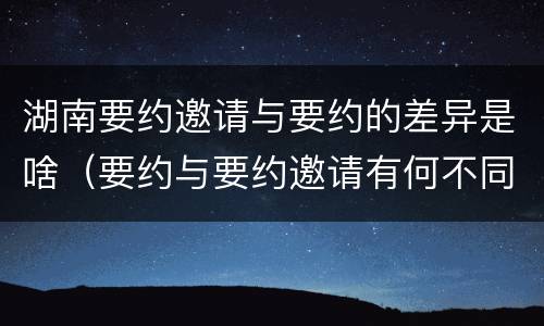 湖南要约邀请与要约的差异是啥（要约与要约邀请有何不同）