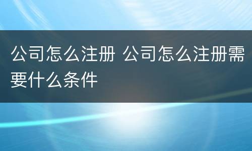 公司怎么注册 公司怎么注册需要什么条件