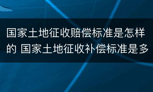 国家土地征收赔偿标准是怎样的 国家土地征收补偿标准是多少
