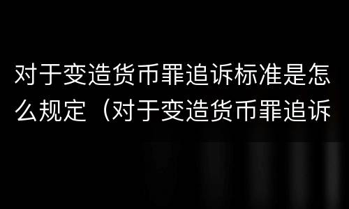 对于变造货币罪追诉标准是怎么规定（对于变造货币罪追诉标准是怎么规定的）