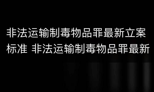 非法运输制毒物品罪最新立案标准 非法运输制毒物品罪最新立案标准是什么
