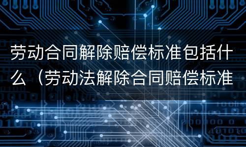 劳动合同解除赔偿标准包括什么（劳动法解除合同赔偿标准）