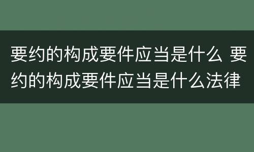 要约的构成要件应当是什么 要约的构成要件应当是什么法律