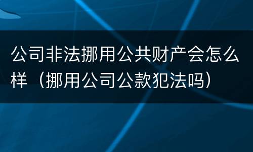 公司非法挪用公共财产会怎么样（挪用公司公款犯法吗）