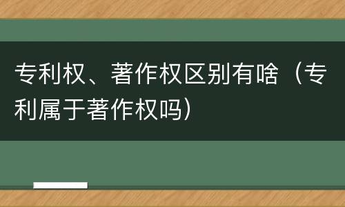 专利权、著作权区别有啥（专利属于著作权吗）