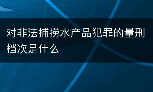 对非法捕捞水产品犯罪的量刑档次是什么