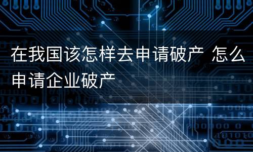 在我国该怎样去申请破产 怎么申请企业破产