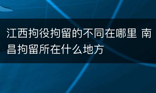江西拘役拘留的不同在哪里 南昌拘留所在什么地方