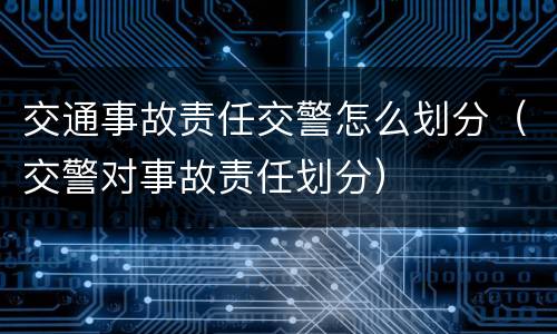 交通事故责任交警怎么划分（交警对事故责任划分）