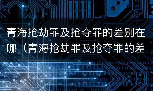 青海抢劫罪及抢夺罪的差别在哪（青海抢劫罪及抢夺罪的差别在哪里）