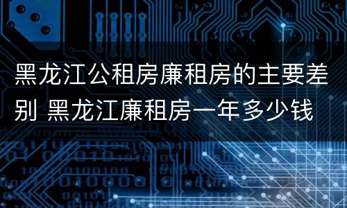黑龙江公租房廉租房的主要差别 黑龙江廉租房一年多少钱