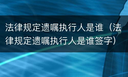 法律规定遗嘱执行人是谁（法律规定遗嘱执行人是谁签字）