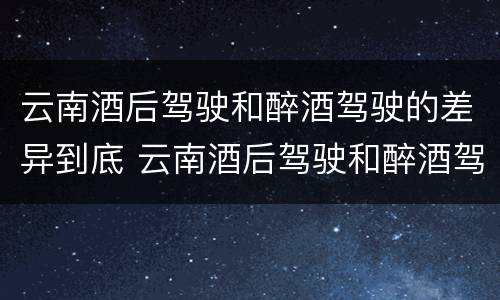 云南酒后驾驶和醉酒驾驶的差异到底 云南酒后驾驶和醉酒驾驶的差异到底有多大