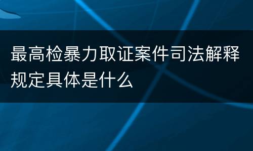 最高检暴力取证案件司法解释规定具体是什么