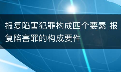 报复陷害犯罪构成四个要素 报复陷害罪的构成要件