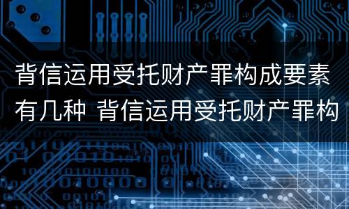 背信运用受托财产罪构成要素有几种 背信运用受托财产罪构成要素有几种类型