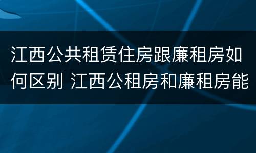 江西公共租赁住房跟廉租房如何区别 江西公租房和廉租房能买吗