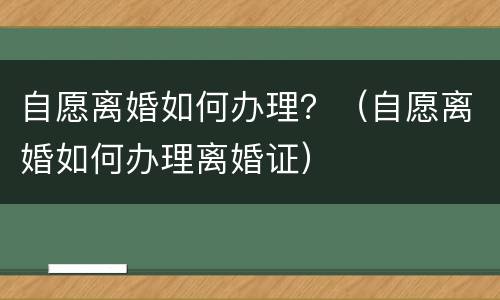 自愿离婚如何办理？（自愿离婚如何办理离婚证）