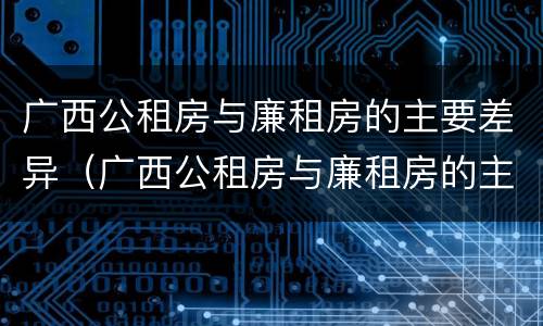 广西公租房与廉租房的主要差异（广西公租房与廉租房的主要差异在哪）
