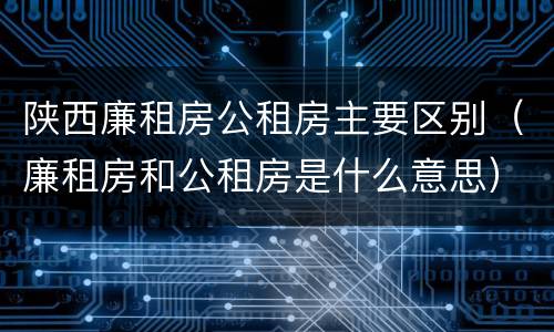 陕西廉租房公租房主要区别（廉租房和公租房是什么意思）