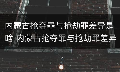 内蒙古抢夺罪与抢劫罪差异是啥 内蒙古抢夺罪与抢劫罪差异是啥关系