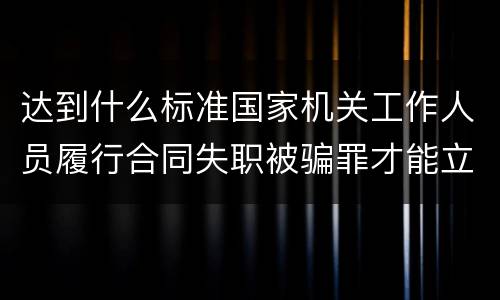 达到什么标准国家机关工作人员履行合同失职被骗罪才能立案