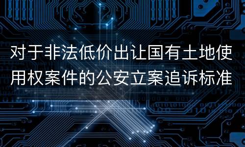对于非法低价出让国有土地使用权案件的公安立案追诉标准