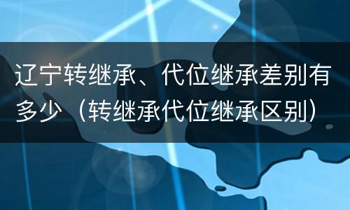辽宁转继承、代位继承差别有多少（转继承代位继承区别）