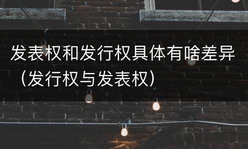 发表权和发行权具体有啥差异（发行权与发表权）