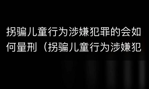 拐骗儿童行为涉嫌犯罪的会如何量刑（拐骗儿童行为涉嫌犯罪的会如何量刑呢）