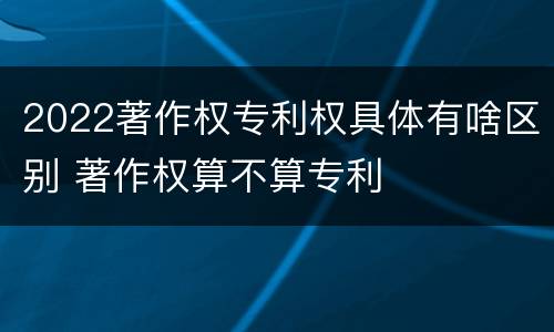 2022著作权专利权具体有啥区别 著作权算不算专利