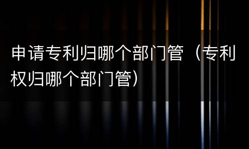 申请专利归哪个部门管（专利权归哪个部门管）