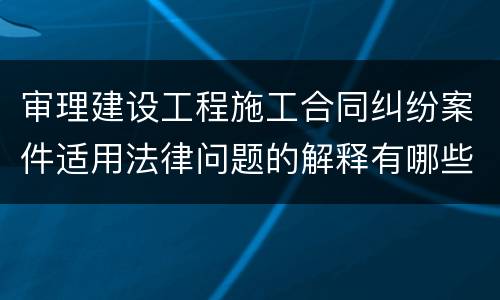 审理建设工程施工合同纠纷案件适用法律问题的解释有哪些