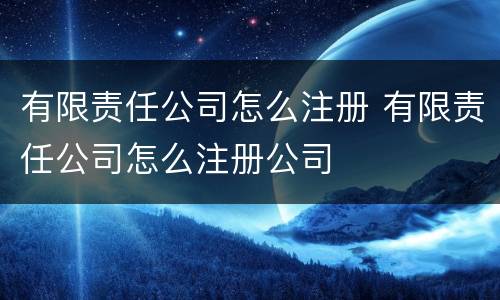 有限责任公司怎么注册 有限责任公司怎么注册公司