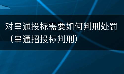 对串通投标需要如何判刑处罚（串通招投标判刑）