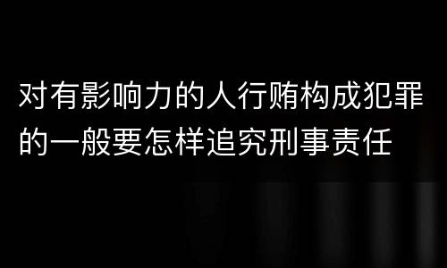 对有影响力的人行贿构成犯罪的一般要怎样追究刑事责任