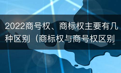 2022商号权、商标权主要有几种区别（商标权与商号权区别）