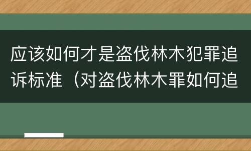 应该如何才是盗伐林木犯罪追诉标准（对盗伐林木罪如何追究法律责任）