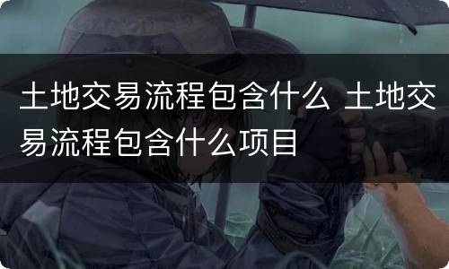 土地交易流程包含什么 土地交易流程包含什么项目