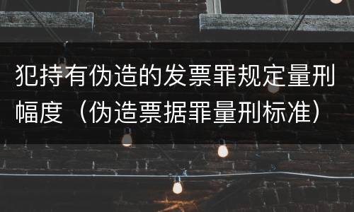 犯持有伪造的发票罪规定量刑幅度（伪造票据罪量刑标准）