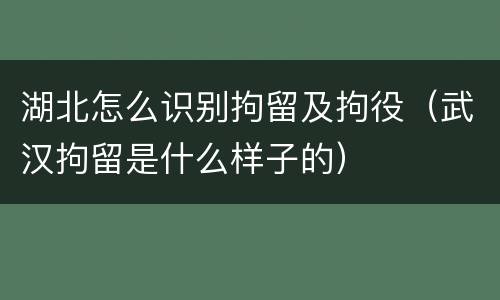 湖北怎么识别拘留及拘役(武汉拘留是什么样子的)
