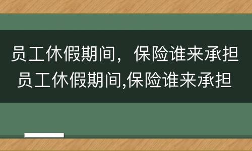 员工休假期间，保险谁来承担 员工休假期间,保险谁来承担责任