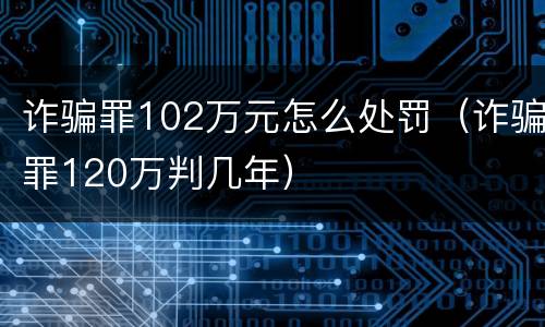 诈骗罪102万元怎么处罚（诈骗罪120万判几年）