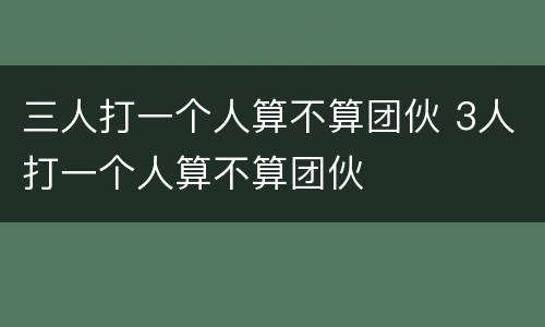 三人打一个人算不算团伙 3人打一个人算不算团伙