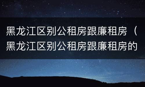 黑龙江区别公租房跟廉租房（黑龙江区别公租房跟廉租房的区别）