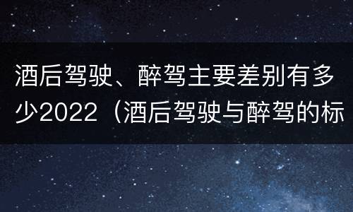 酒后驾驶、醉驾主要差别有多少2022（酒后驾驶与醉驾的标准）