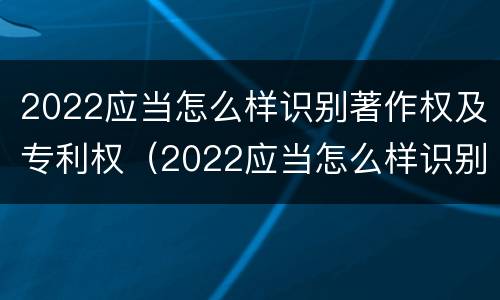 2022应当怎么样识别著作权及专利权（2022应当怎么样识别著作权及专利权的真实性）