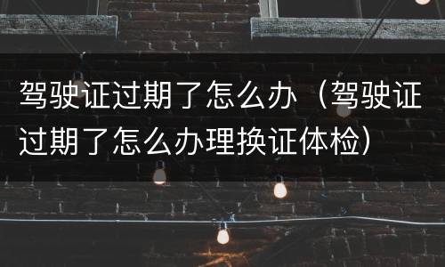 驾驶证过期了怎么办（驾驶证过期了怎么办理换证体检）